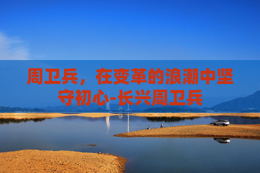 周卫兵，在变革的浪潮中坚守初心-长兴周卫兵
