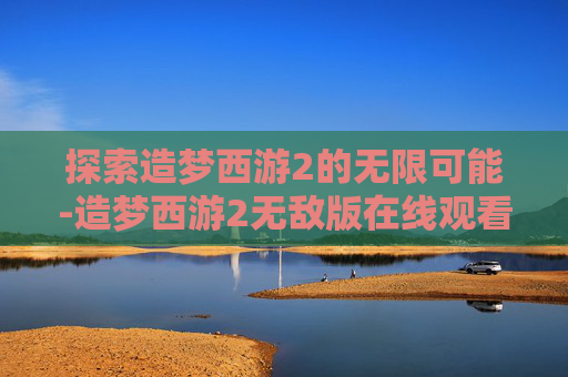 探索造梦西游2的无限可能-造梦西游2无敌版在线观看