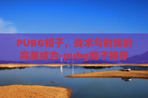 PUBG帽子，战术与时尚的完美结合-pubg帽子推荐