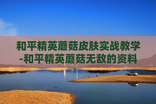 和平精英蘑菇皮肤实战教学-和平精英蘑菇无敌的资料