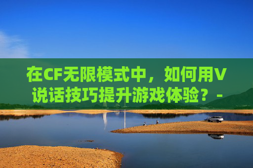 在CF无限模式中，如何用V说话技巧提升游戏体验？-穿越火线无限角色