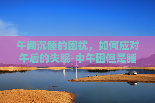 午间沉睡的困扰，如何应对午后的失眠-中午困但是睡不着什么原因
