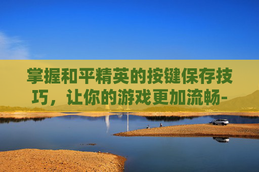 掌握和平精英的按键保存技巧，让你的游戏更加流畅-和平精英按键保存方法在哪