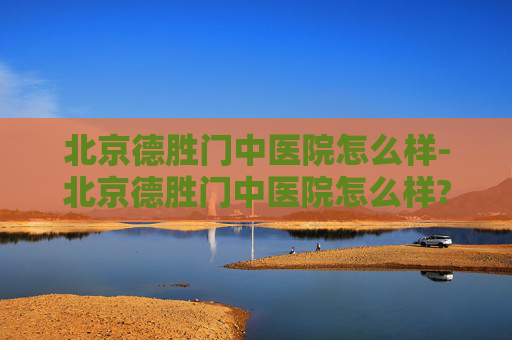 北京德胜门中医院怎么样-北京德胜门中医院怎么样?