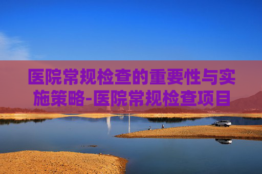 医院常规检查的重要性与实施策略-医院常规检查项目有哪些