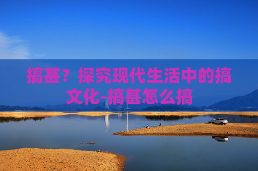 搞甚？探究现代生活中的搞文化-搞甚怎么搞