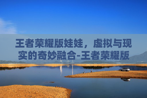 王者荣耀版娃娃，虚拟与现实的奇妙融合-王者荣耀版娃娃怎么玩