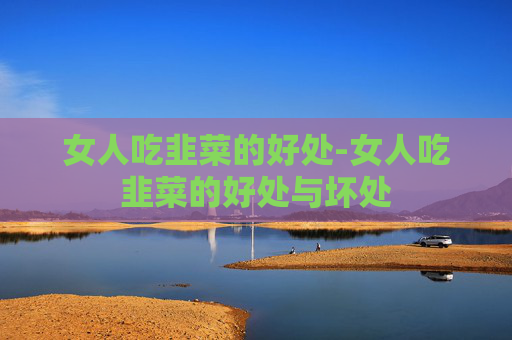 女人吃韭菜的好处-女人吃韭菜的好处与坏处