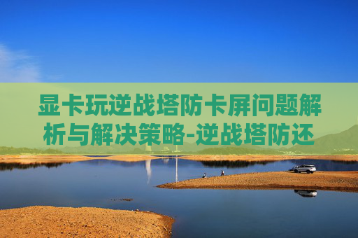显卡玩逆战塔防卡屏问题解析与解决策略-逆战塔防还能卡钱吗