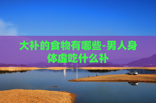 大补的食物有哪些-男人身体虚吃什么补