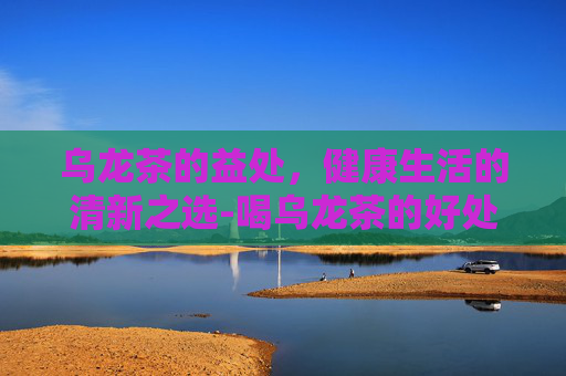 乌龙茶的益处，健康生活的清新之选-喝乌龙茶的好处与功效