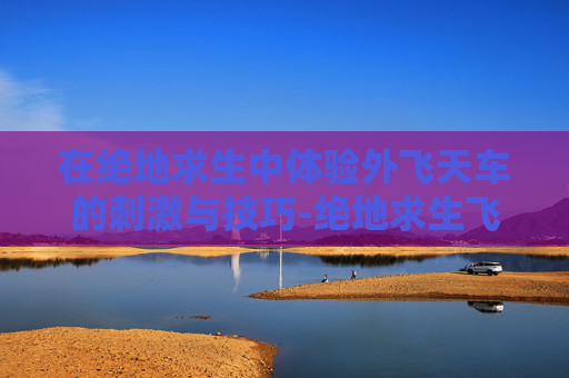 在绝地求生中体验外飞天车的刺激与技巧-绝地求生飞天