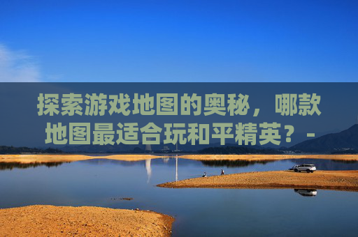 探索游戏地图的奥秘，哪款地图最适合玩和平精英？-哪个地图可以玩和平精英游戏