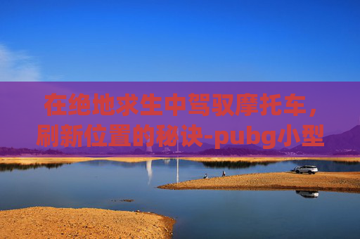 在绝地求生中驾驭摩托车，刷新位置的秘诀-pubg小型摩托车在哪个地图