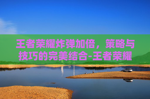 王者荣耀炸弹加倍，策略与技巧的完美结合-王者荣耀超大的范围的炮弹轰炸!