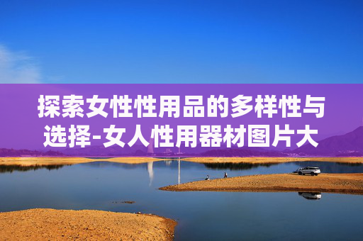 探索女性性用品的多样性与选择-女人性用器材图片大全