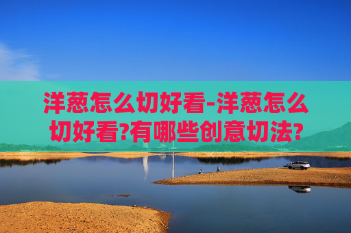 洋葱怎么切好看-洋葱怎么切好看?有哪些创意切法?