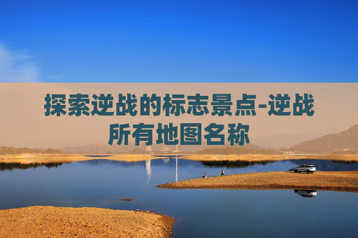 探索逆战的标志景点-逆战所有地图名称