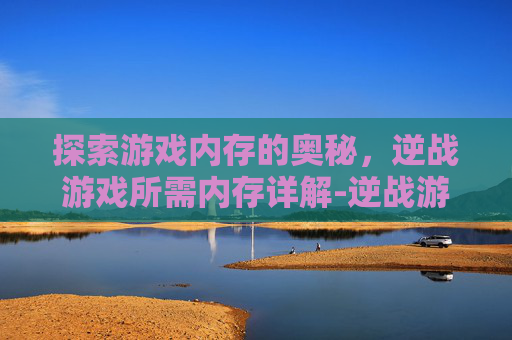 探索游戏内存的奥秘，逆战游戏所需内存详解-逆战游戏内存多大内存够用