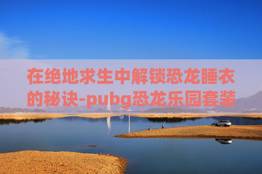 在绝地求生中解锁恐龙睡衣的秘诀-pubg恐龙乐园套装