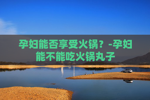 孕妇能否享受火锅？-孕妇能不能吃火锅丸子