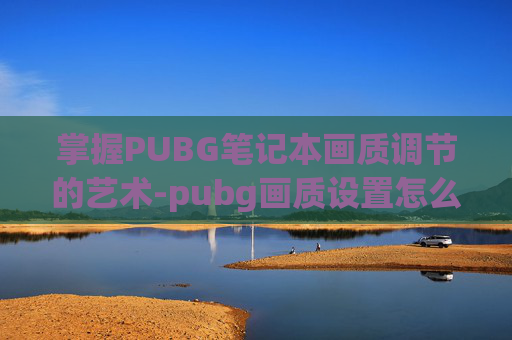 掌握PUBG笔记本画质调节的艺术-pubg画质设置怎么调最好