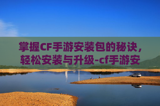 掌握CF手游安装包的秘诀，轻松安装与升级-cf手游安包按什么键