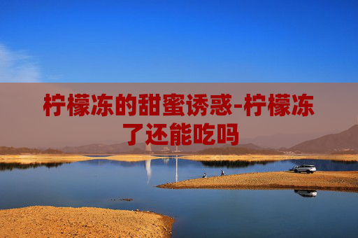 柠檬冻的甜蜜诱惑-柠檬冻了还能吃吗