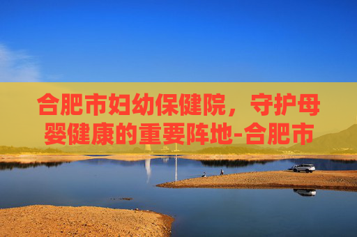 合肥市妇幼保健院，守护母婴健康的重要阵地-合肥市妇幼保健院官网