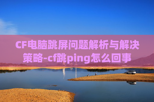 CF电脑跳屏问题解析与解决策略-cf跳ping怎么回事