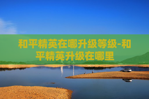 和平精英在哪升级等级-和平精英升级在哪里