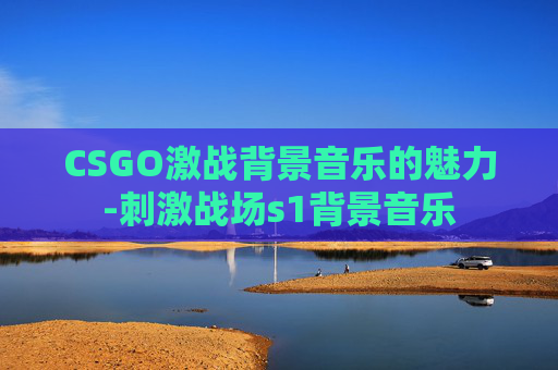 CSGO激战背景音乐的魅力-刺激战场s1背景音乐