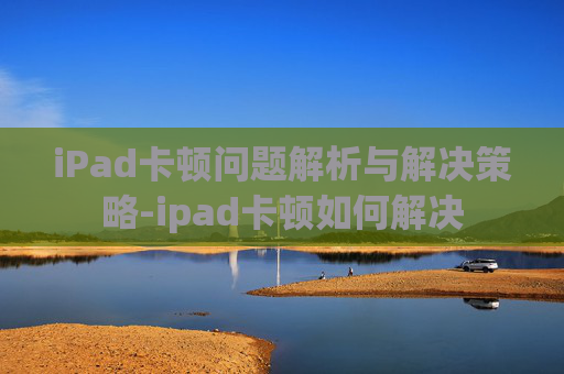 iPad卡顿问题解析与解决策略-ipad卡顿如何解决