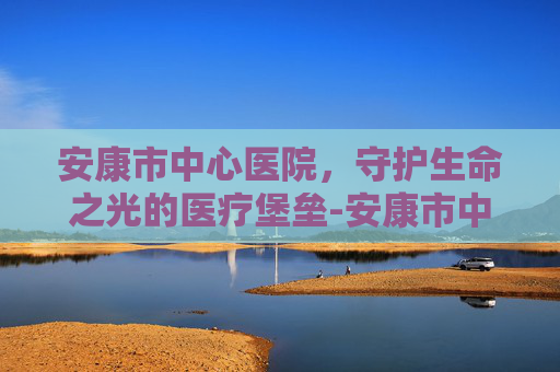 安康市中心医院，守护生命之光的医疗堡垒-安康市中心医院上班时间