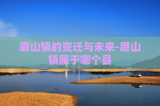磨山镇的变迁与未来-磨山镇属于哪个县