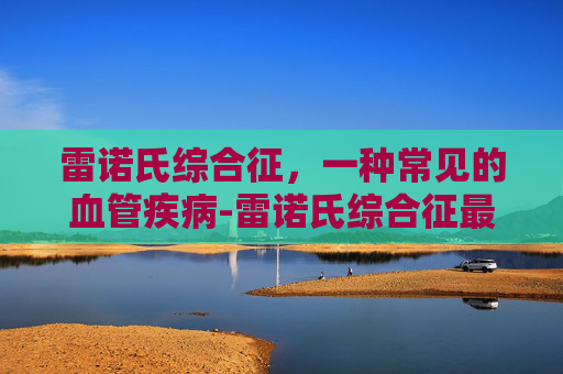 雷诺氏综合征，一种常见的血管疾病-雷诺氏综合征最佳治愈方法