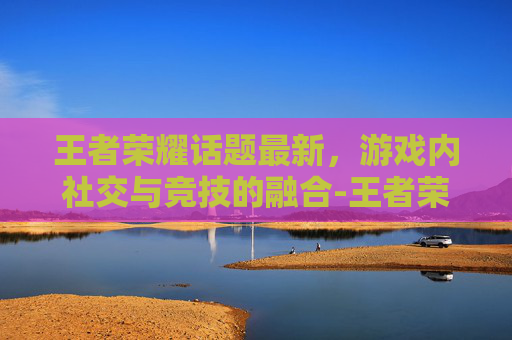 王者荣耀话题最新，游戏内社交与竞技的融合-王者荣耀话题大全