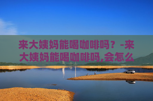 来大姨妈能喝咖啡吗？-来大姨妈能喝咖啡吗,会怎么样