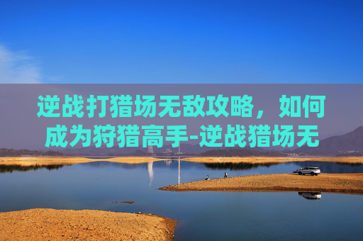 逆战打猎场无敌攻略，如何成为狩猎高手-逆战猎场无敌角色