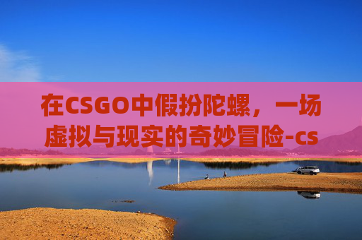 在CSGO中假扮陀螺，一场虚拟与现实的奇妙冒险-csgo假装陀螺