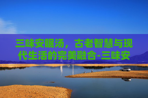 三味安眠汤，古老智慧与现代生活的完美融合-三味安眠汤配方