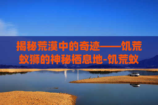 揭秘荒漠中的奇迹——饥荒蚁狮的神秘栖息地-饥荒蚁狮在哪个位置