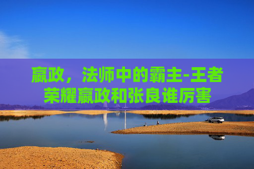 嬴政，法师中的霸主-王者荣耀嬴政和张良谁厉害