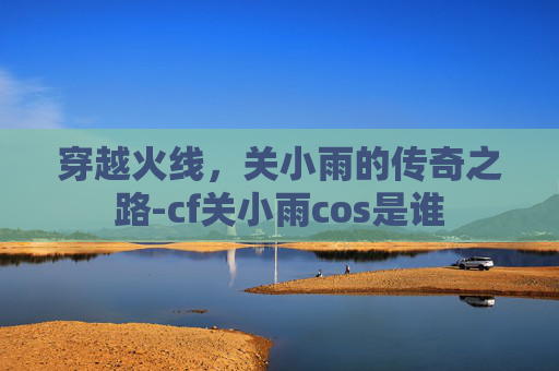 穿越火线，关小雨的传奇之路-cf关小雨cos是谁