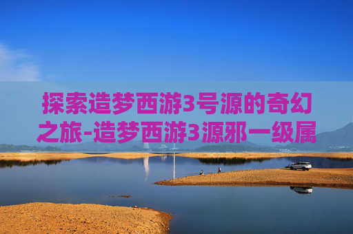 探索造梦西游3号源的奇幻之旅-造梦西游3源邪一级属性