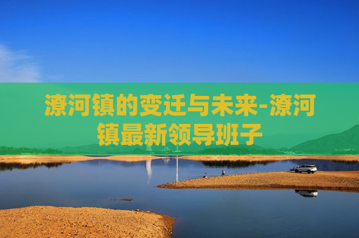 潦河镇的变迁与未来-潦河镇最新领导班子