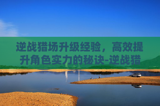 逆战猎场升级经验，高效提升角色实力的秘诀-逆战猎场升级经验怎么刷