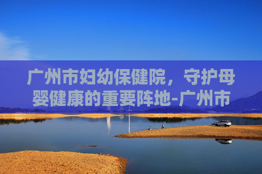 广州市妇幼保健院，守护母婴健康的重要阵地-广州市妇幼保健院官网