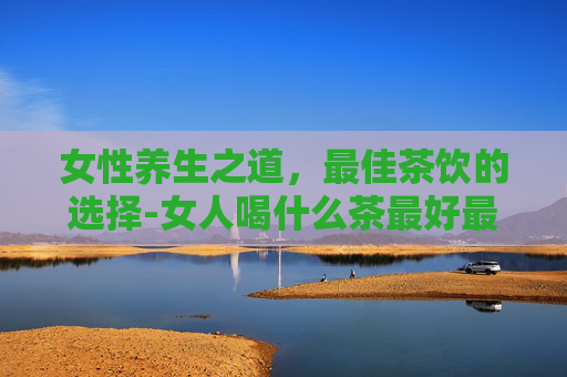 女性养生之道，最佳茶饮的选择-女人喝什么茶最好最健康