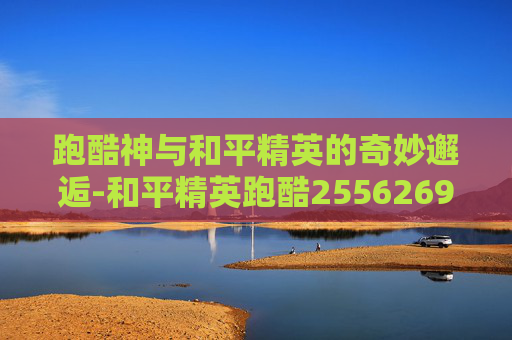跑酷神与和平精英的奇妙邂逅-和平精英跑酷2556269